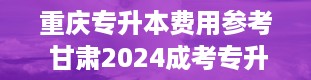 重庆专升本费用参考 甘肃2024成考专升本报名费用和考试费是多少钱