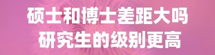 硕士和博士差距大吗 研究生的级别更高还是博士的级别更高