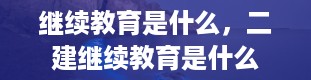 继续教育是什么，二建继续教育是什么