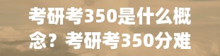 考研考350是什么概念？考研考350分难度大吗