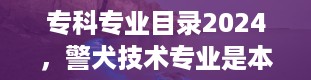 专科专业目录2024，警犬技术专业是本科还是专科