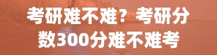 考研难不难？考研分数300分难不难考