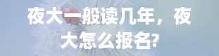 夜大一般读几年，夜大怎么报名?