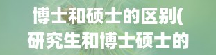 博士和硕士的区别(研究生和博士硕士的区别)