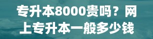 专升本8000贵吗？网上专升本一般多少钱