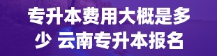 专升本费用大概是多少 云南专升本报名费多少钱