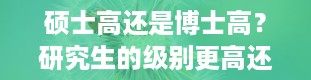 硕士高还是博士高？研究生的级别更高还是博士的级别更高