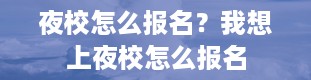 夜校怎么报名？我想上夜校怎么报名