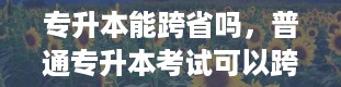 专升本能跨省吗，普通专升本考试可以跨省吗