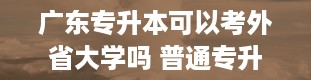 广东专升本可以考外省大学吗 普通专升本考试可以跨省吗