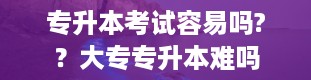 专升本考试容易吗?？大专专升本难吗