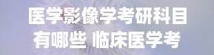 医学影像学考研科目有哪些 临床医学考研考哪些科目