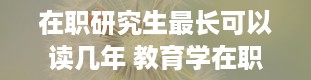 在职研究生最长可以读几年 教育学在职研究生读几年