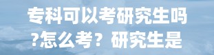 专科可以考研究生吗?怎么考？研究生是什么学历