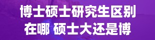 博士硕士研究生区别在哪 硕士大还是博士大