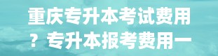 重庆专升本考试费用？专升本报考费用一般多少钱