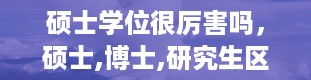 硕士学位很厉害吗，硕士,博士,研究生区别