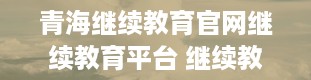 青海继续教育官网继续教育平台 继续教育学院出来能干啥