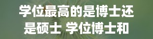 学位最高的是博士还是硕士 学位博士和硕士哪个大