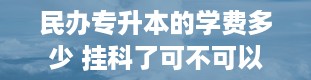 民办专升本的学费多少 挂科了可不可以专升本