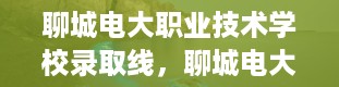 聊城电大职业技术学校录取线，聊城电大分数线