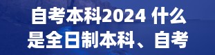 自考本科2024 什么是全日制本科、自考本科、成人本科。