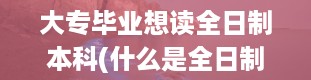 大专毕业想读全日制本科(什么是全日制本科、自考本科、成人本科。)