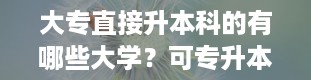 大专直接升本科的有哪些大学？可专升本的学校有哪些