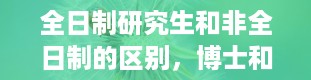 全日制研究生和非全日制的区别，博士和硕士的区别