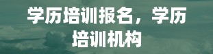 学历培训报名，学历培训机构