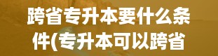 跨省专升本要什么条件(专升本可以跨省吗)