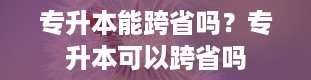 专升本能跨省吗？专升本可以跨省吗